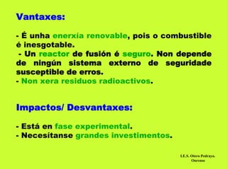 Vantaxes:

- É unha enerxía renovable, pois o combustible
é inesgotable.
 - Un reactor de fusión é seguro. Non depende
de ningún sistema externo de seguridade
susceptible de erros.
- Non xera residuos radioactivos.


Impactos/ Desvantaxes:

- Está en fase experimental.
- Necesítanse grandes investimentos.

                                       I.E.S. Otero Pedrayo.
                                              Ourense
 