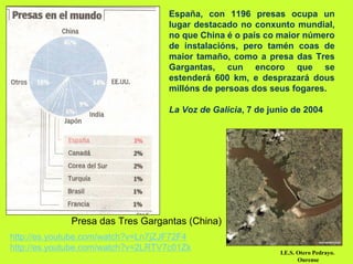 España, con 1196 presas ocupa un
                                   lugar destacado no conxunto mundial,
                                   no que China é o país co maior número
                                   de instalacións, pero tamén coas de
                                   maior tamaño, como a presa das Tres
                                   Gargantas, cun encoro que se
                                   estenderá 600 km, e desprazará dous
                                   millóns de persoas dos seus fogares.

                                   La Voz de Galicia, 7 de junio de 2004




             Presa das Tres Gargantas (China)
http://es.youtube.com/watch?v=Ln7jZJF72F4
http://es.youtube.com/watch?v=2LRTV7c01Zk                    I.E.S. Otero Pedrayo.
                                                                    Ourense
 