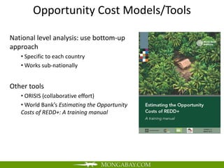 Opportunity Cost Models/Tools

National level analysis: use bottom-up
approach
   • Specific to each country
   • Works sub-nationally


Other tools
   • ORISIS (collaborative effort)
   • World Bank’s Estimating the Opportunity
   Costs of REDD+: A training manual
 