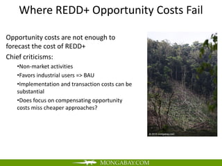Where REDD+ Opportunity Costs Fail

Opportunity costs are not enough to
forecast the cost of REDD+
Chief criticisms:
   •Non-market activities
   •Favors industrial users => BAU
   •Implementation and transaction costs can be
   substantial
   •Does focus on compensating opportunity
   costs miss cheaper approaches?
 