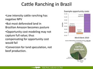 Cattle Ranching in Brazil
                                        Example opportunity costs
•Low intensity cattle ranching has
negative NPV
•But most deforested land in
Brazilian Amazon becomes pasture
•Opportunity cost modeling may not
capture full value; thus
                                                  World Bank 2010
compensating for opportunity cost
would fail
•Conversion for land speculation, not
beef production.
 