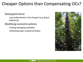 Cheaper Options than Compensating OCs?

 Good governance
    -Law enforcement a lot cheaper (e.g. Brazil,
    Indonesia)
 Modifying economic policies
    -Ending damaging subsidies
    -Collecting taxes instead of bribes
 