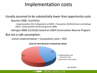 Implementation costs

Usually assumed to be substantially lower than opportunity costs
   -Boucher 2008: <$1/tCO2e
       - Implementation $0.51 (Nepstad et al 2007) + Transaction $0.38 (Antinori and Sathaye
       2007) + Administration $0.04 (Greig-Gran 2006)
   -Sohngen 2008: $1/tCO2e based on USDA Conservation Reserve Program
But not a safe assumption:
   - Juma’s implementation + transactions costs = 45%
 