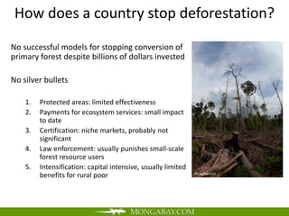 How does a country stop deforestation?
No successful models for stopping conversion of
primary forest despite billions of dollars invested

No silver bullets

    1.   Protected areas: limited effectiveness
    2.   Payments for ecosystem services: small impact
         to date
    3.   Certification: niche markets, probably not
         significant
    4.   Law enforcement: usually punishes small-scale
         forest resource users
    5.   Intensification: capital intensive, usually limited
         benefits for rural poor
 