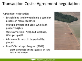 Transaction Costs: Agreement negotiation

Agreement negotiation
- Establishing land ownership is a complex
  process in many countries
- Multiple owners and users who claim
  property rights
- State ownership (75%), but local use.
  Who gets paid?
- All claimants need to be part of the
  process
- Brazil’s Terra Legal Program (2009)
   -   grant formal legal title to squatters on state
       land in the Amazon
 
