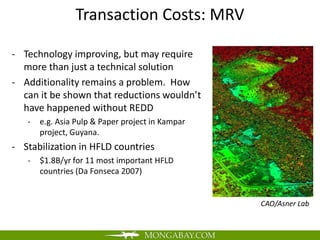 Transaction Costs: MRV

- Technology improving, but may require
  more than just a technical solution
- Additionality remains a problem. How
  can it be shown that reductions wouldn’t
  have happened without REDD
   -   e.g. Asia Pulp & Paper project in Kampar
       project, Guyana.
- Stabilization in HFLD countries
   -   $1.8B/yr for 11 most important HFLD
       countries (Da Fonseca 2007)


                                                  CAO/Asner Lab
 