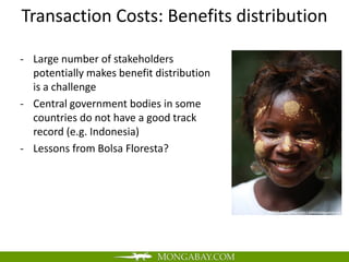 Transaction Costs: Benefits distribution

- Large number of stakeholders
  potentially makes benefit distribution
  is a challenge
- Central government bodies in some
  countries do not have a good track
  record (e.g. Indonesia)
- Lessons from Bolsa Floresta?
 