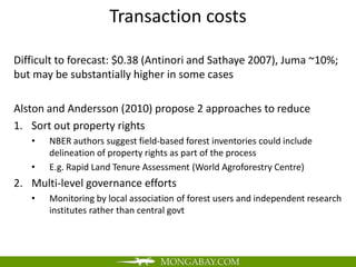 Transaction costs

Difficult to forecast: $0.38 (Antinori and Sathaye 2007), Juma ~10%;
but may be substantially higher in some cases

Alston and Andersson (2010) propose 2 approaches to reduce
1. Sort out property rights
   •   NBER authors suggest field-based forest inventories could include
       delineation of property rights as part of the process
   •   E.g. Rapid Land Tenure Assessment (World Agroforestry Centre)
2. Multi-level governance efforts
   •   Monitoring by local association of forest users and independent research
       institutes rather than central govt
 