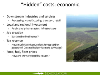“Hidden” costs: economic

- Downstream industries and services
   -   Processing, manufacturing, transport, retail
- Local and regional investment
   -   Public and private sector; infrastructure
- Job creation
   -   Sustainable livelihoods?
- Tax revenue
   -   How much tax revenue does forest carbon
       generate? Do smallholder farmers pay taxes?
- Food, fuel, fiber prices
   -   How are they affected by REDD+?
 