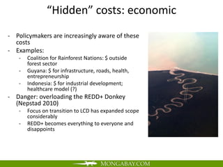 “Hidden” costs: economic
- Policymakers are increasingly aware of these
  costs
- Examples:
   -   Coalition for Rainforest Nations: $ outside
       forest sector
   -   Guyana: $ for infrastructure, roads, health,
       entrepreneurship
   -   Indonesia: $ for industrial development;
       healthcare model (?)
- Danger: overloading the REDD+ Donkey
  (Nepstad 2010)
   -   Focus on transition to LCD has expanded scope
       considerably
   -   REDD+ becomes everything to everyone and
       disappoints
 