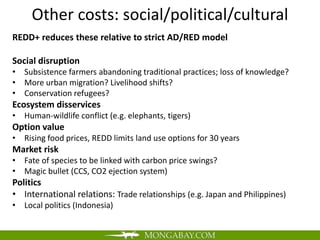 Other costs: social/political/cultural
REDD+ reduces these relative to strict AD/RED model

Social disruption
• Subsistence farmers abandoning traditional practices; loss of knowledge?
• More urban migration? Livelihood shifts?
• Conservation refugees?
Ecosystem disservices
• Human-wildlife conflict (e.g. elephants, tigers)
Option value
• Rising food prices, REDD limits land use options for 30 years
Market risk
• Fate of species to be linked with carbon price swings?
• Magic bullet (CCS, CO2 ejection system)
Politics
• International relations: Trade relationships (e.g. Japan and Philippines)
• Local politics (Indonesia)
 