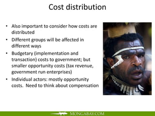 Cost distribution

• Also important to consider how costs are
  distributed
• Different groups will be affected in
  different ways
• Budgetary (implementation and
  transaction) costs to government; but
  smaller opportunity costs (tax revenue,
  government run enterprises)
• Individual actors: mostly opportunity
  costs. Need to think about compensation
 