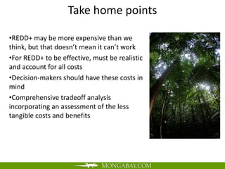 Take home points

•REDD+ may be more expensive than we
think, but that doesn’t mean it can’t work
•For REDD+ to be effective, must be realistic
and account for all costs
•Decision-makers should have these costs in
mind
•Comprehensive tradeoff analysis
incorporating an assessment of the less
tangible costs and benefits
 