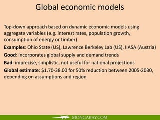 Global economic models

Top-down approach based on dynamic economic models using
aggregate variables (e.g. interest rates, population growth,
consumption of energy or timber)
Examples: Ohio State (US), Lawrence Berkeley Lab (US), IIASA (Austria)
Good: incorporates global supply and demand trends
Bad: imprecise, simplistic, not useful for national projections
Global estimate: $1.70-38.00 for 50% reduction between 2005-2030,
depending on assumptions and region
 