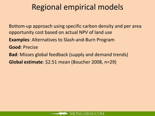 Regional empirical models

Bottom-up approach using specific carbon density and per area
opportunity cost based on actual NPV of land use
Examples: Alternatives to Slash-and-Burn Program
Good: Precise
Bad: Misses global feedback (supply and demand trends)
Global estimate: $2.51 mean (Boucher 2008, n=29)
 