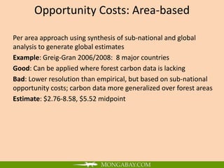 Opportunity Costs: Area-based

Per area approach using synthesis of sub-national and global
analysis to generate global estimates
Example: Greig-Gran 2006/2008: 8 major countries
Good: Can be applied where forest carbon data is lacking
Bad: Lower resolution than empirical, but based on sub-national
opportunity costs; carbon data more generalized over forest areas
Estimate: $2.76-8.58, $5.52 midpoint
 