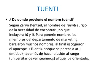 TUENTI
• ¿ De donde proviene el nombre tuenti?
  Según Zaryn Dentzel, el nombre de Tuenti surgió
  de la necesidad de encontrar uno que
  incluyera tú y ti. Para ponerle nombre, los
  miembros del departamento de marketing
  barajaron muchos nombres; al final escogieron
  el apocope «Tuenti» porque se parece a «tu
  entidad», además de hacer alusión al rango
  (universitarios veinteañeros) al que iba orientado.
 