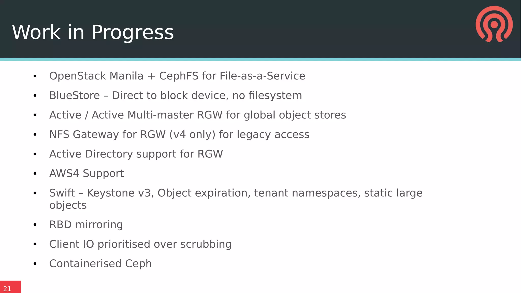 21
● OpenStack Manila + CephFS for File-as-a-Service
● BlueStore – Direct to block device, no filesystem
● Active / Active Multi-master RGW for global object stores
● NFS Gateway for RGW (v4 only) for legacy access
● Active Directory support for RGW
● AWS4 Support
● Swift – Keystone v3, Object expiration, tenant namespaces, static large
objects
● RBD mirroring
● Client IO prioritised over scrubbing
● Containerised Ceph
Work in Progress
 