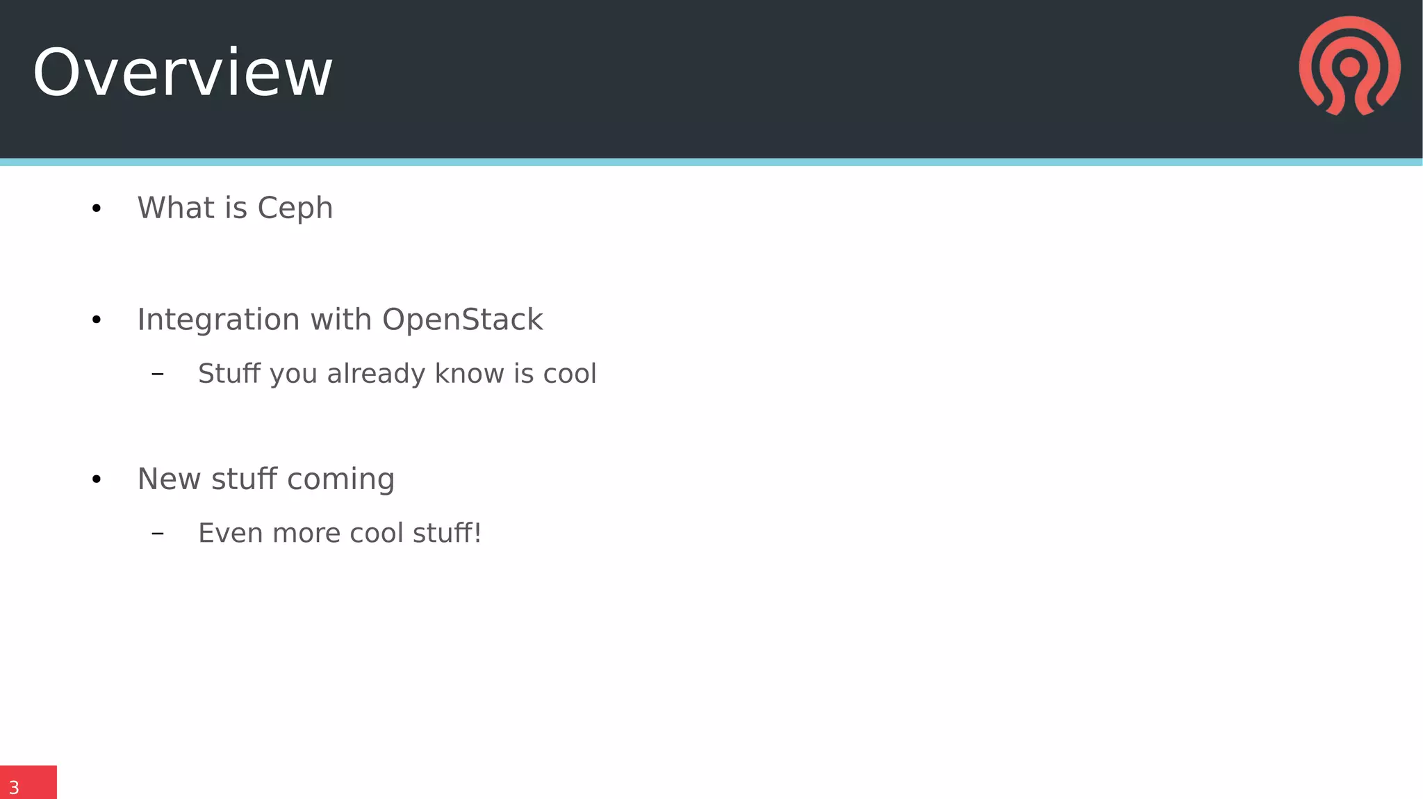3
Overview
● What is Ceph
● Integration with OpenStack
– Stuff you already know is cool
● New stuff coming
– Even more cool stuff!
 