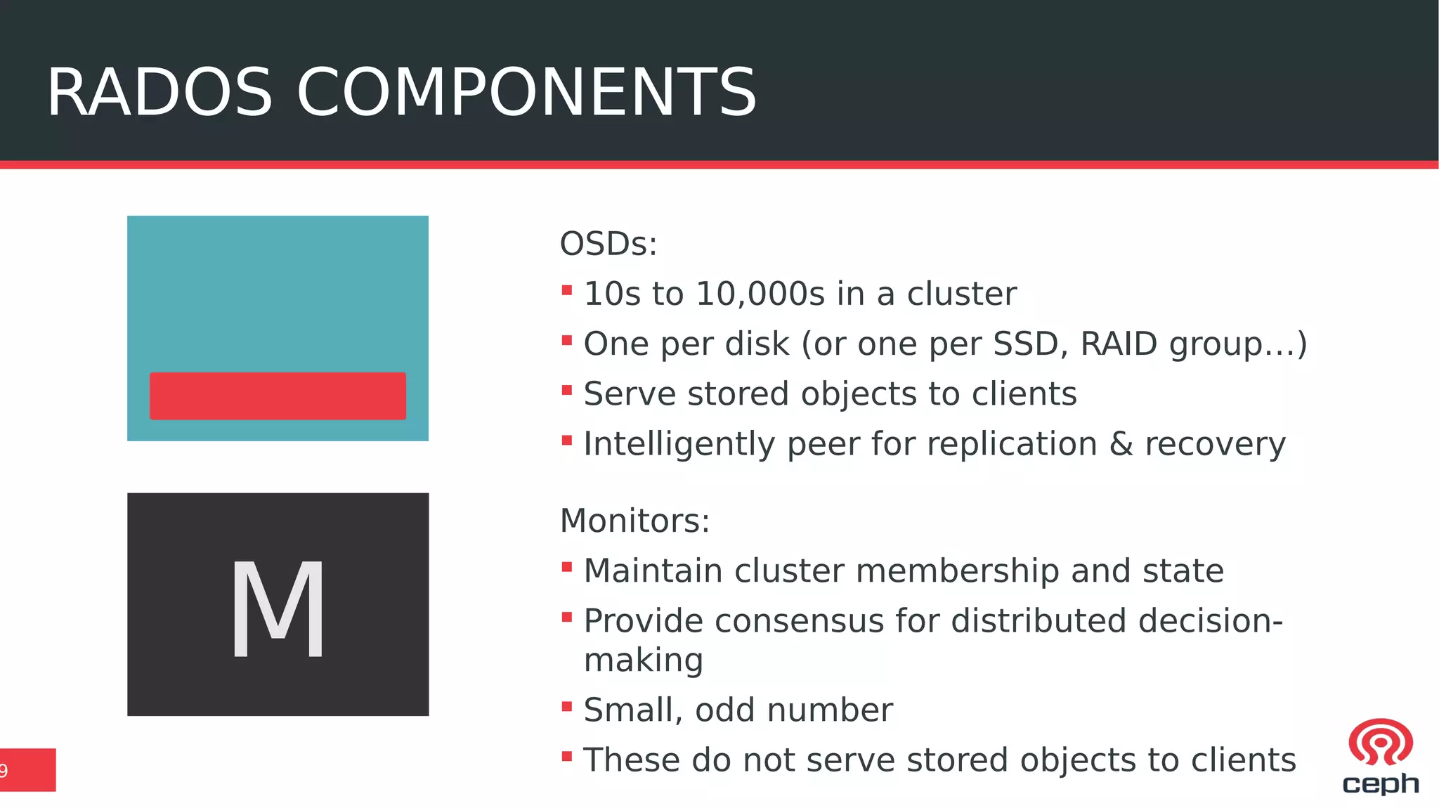 RADOS COMPONENTS
9
OSDs:
 10s to 10,000s in a cluster
 One per disk (or one per SSD, RAID group…)
 Serve stored objects to clients
 Intelligently peer for replication & recovery
Monitors:
 Maintain cluster membership and state
 Provide consensus for distributed decision-
making
 Small, odd number
 These do not serve stored objects to clients
M
 