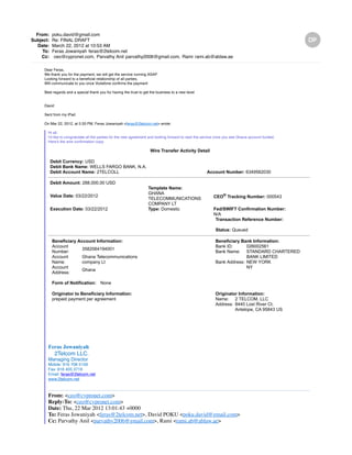 From: poku.david@gmail.com
Subject: Re: FINAL DRAFT
Date: March 22, 2012 at 10:53 AM
To: Feras Jowaniyah feras@2telcom.net
Cc: ceo@cypronet.com, Parvathy Anil parvathy2006@gmail.com, Rami rami.ab@ablaw.ae
Dear Feras,
We thank you for the payment, we will get the service running ASAP
Looking forward to a beneficial relationship of all parties,
Will communicate to you once Vodafone confirms the payment
Best regards and a special thank you for having the trust to get the business to a new level
David
Sent from my iPad
On Mar 22, 2012, at 5:33 PM, Feras Jowaniyah <feras@2telcom.net> wrote:
Hi all,
I'd like to congratulate all the parties for the new agreement and looking forward to start the service once you see Ghana account funded.
Here's the wire confirmation copy:
Wire Transfer Activity Detail
Debit Currency: USD
Debit Bank Name: WELLS FARGO BANK, N.A.
Debit Account Name: 2TELCOLL Account Number: 6349562030
Debit Amount: 288,000.00 USD
Value Date: 03/22/2012
Template Name:
GHANA
TELECOMMUNICATIONS
COMPANY LT
CEO® Tracking Number: 000543
Execution Date: 03/22/2012 Type: Domestic Fed/SWIFT Confirmation Number:
N/A
Transaction Reference Number:
Status: Queued
Beneficiary Account Information:
Account
Number:
3582064194001
Account
Name:
Ghana Telecommunications
company Lt
Account
Address:
Ghana
Beneficiary Bank Information:
Bank ID: 026002561
Bank Name: STANDARD CHARTERED
BANK LIMITED
Bank Address: NEW YORK
NY
Form of Notification: None
Originator to Beneficiary Information:
prepaid payment per agreement
Originator Information:
Name: 2 TELCOM, LLC
Address: 8440 Lost River Ct.
Antelope, CA 95843 US
Feras Jowaniyah
2Telcom LLC.
Managing Director
Mobile: 916 708 5159
Fax: 916 405 3716
Email: feras@2telcom.net
www.2telcom.net
From: <ceo@cypronet.com>
Reply-To: <ceo@cypronet.com>
Date: Thu, 22 Mar 2012 13:01:43 +0000
To: Feras Jowaniyah <feras@2telcom.net>, David POKU <poku.david@gmail.com>
Cc: Parvathy Anil <parvathy2006@gmail.com>, Rami <rami.ab@ablaw.ae>
Subject: Fw: FINAL DRAFT
 