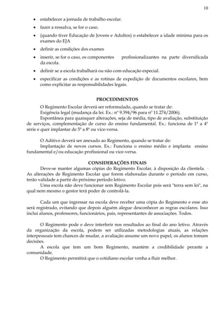 10
estabelecer a jornada de trabalho escolar.
fazer a ressalva, se for o caso.
(quando tiver Educação de Jovens e Adultos) o estabelecer a idade mínima para os
exames do EJA
definir as condições dos exames
inserir, se for o caso, os componentes profissionalizantes na parte diversificada
da escola.
definir se a escola trabalhará ou não com educação especial.
especificar as condições e as rotinas de expedição de documentos escolares, bem
como explicitar as responsabilidades legais.
PROCEDIMENTOS
O Regimento Escolar deverá ser reformulado, quando se tratar de:
Exigência legal (mudança da lei. Ex.: nº 9.394/96 para nº 11.274/2006);
Espontânea para quaisquer alterações, seja de média, tipo de avaliação, substituição
de serviços, complementação de curso do ensino fundamental. Ex.: funciona de 1ª a 4ª
série e quer implantar de 5ª a 8ª ou vice-versa.
O Aditivo deverá ser anexado ao Regimento, quando se tratar de:
Implantação de novos cursos. Ex.: Funciona o ensino médio e implanta ensino
fundamental e/ou educação profissional ou vice-versa.
CONSIDERAÇÕES FINAIS
Deve-se manter algumas cópias do Regimento Escolar, à disposição da clientela. ·
As alterações de Regimento Escolar que forem elaboradas durante o período em curso,
terão validade a partir do próximo período letivo.
Uma escola não deve funcionar sem Regimento Escolar pois será "terra sem lei", na
qual nem mesmo o gestor terá poder de controlá-la.
Cada um que ingressar na escola deve receber uma cópia do Regimento e esse ato
será registrado, evitando que depois alguém alegue desconhecer as regras escolares. Isso
inclui alunos, professores, funcionários, pais, representantes de associações. Todos.
O Regimento pode e deve interferir nos resultados ao final do ano letivo. Através
da organização da escola, podem ser utilizadas metodologias atuais, as relações
interpessoais tem chances de mudar, a avaliação assume um novo papel, os alunos tomam
decisões.
A escola que tem um bom Regimento, mantém a credibilidade perante a
comunidade.
O Regimento permitirá que o cotidiano escolar venha a fluir melhor.
 