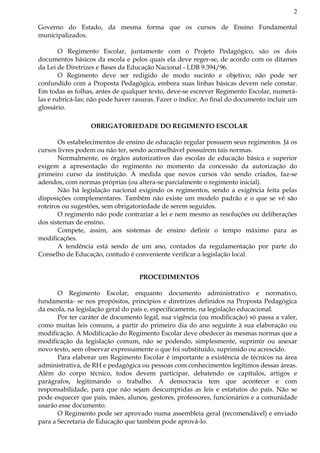 2
Governo do Estado, da mesma forma que os cursos de Ensino Fundamental
municipalizados.
O Regimento Escolar, juntamente com o Projeto Pedagógico, são os dois
documentos básicos da escola e pelos quais ela deve reger-se, de acordo com os ditames
da Lei de Diretrizes e Bases da Educação Nacional - LDB 9.394/96.
O Regimento deve ser redigido de modo sucinto e objetivo; não pode ser
confundido com a Proposta Pedagógica, embora suas linhas básicas devem nele constar.
Em todas as folhas, antes de qualquer texto, deve-se escrever Regimento Escolar, numerá-
las e rubricá-las; não pode haver rasuras. Fazer o índice. Ao final do documento incluir um
glossário.
OBRIGATORIEDADE DO REGIMENTO ESCOLAR
Os estabelecimentos de ensino de educação regular possuem seus regimentos. Já os
cursos livres podem ou não ter, sendo aconselhável possuírem tais normas.
Normalmente, os órgãos autorizativos das escolas de educação básica e superior
exigem a apresentação do regimento no momento da concessão da autorização do
primeiro curso da instituição. À medida que novos cursos vão sendo criados, faz-se
adendos, com normas próprias (ou altera-se parcialmente o regimento inicial).
Não há legislação nacional exigindo os regimentos, sendo a exigência feita pelas
disposições complementares. Também não existe um modelo padrão e o que se vê são
roteiros ou sugestões, sem obrigatoriedade de serem seguidos.
O regimento não pode contrariar a lei e nem mesmo as resoluções ou deliberações
dos sistemas de ensino.
Compete, assim, aos sistemas de ensino definir o tempo máximo para as
modificações.
A tendência está sendo de um ano, contados da regulamentação por parte do
Conselho de Educação, contudo é conveniente verificar a legislação local.
PROCEDIMENTOS
O Regimento Escolar, enquanto documento administrativo e normativo,
fundamenta- se nos propósitos, princípios e diretrizes definidos na Proposta Pedagógica
da escola, na legislação geral do país e, especificamente, na legislação educacional.
Por ter caráter de documento legal, sua vigência (ou modificação) só passa a valer,
como muitas leis comuns, a partir do primeiro dia do ano seguinte à sua elaboração ou
modificação. A Modificação do Regimento Escolar deve obedecer às mesmas normas que a
modificação da legislação comum, não se podendo, simplesmente, suprimir ou anexar
novo texto, sem observar expressamente o que foi substituído, suprimido ou acrescido.
Para elaborar um Regimento Escolar é importante a existência de técnicos na área
administrativa, de RH e pedagógica ou pessoas com conhecimentos legítimos dessas áreas.
Além do corpo técnico, todos devem participar, debatendo os capítulos, artigos e
parágrafos, legitimando o trabalho. A democracia tem que acontecer e com
responsabilidade, para que não sejam descumpridas as leis e estatutos do país. Não se
pode esquecer que pais, mães, alunos, gestores, professores, funcionários e a comunidade
usarão esse documento.
O Regimento pode ser aprovado numa assembleia geral (recomendável) e enviado
para a Secretaria de Educação que também pode aprová-lo.
 