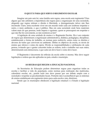 3
O QUE É E PARA QUE SERVE O REGIMENTO ESCOLAR
Imagine um país sem lei, uma família sem regras, uma escola sem regimento? Para
alguns que não admitem a importância das regras para a organização de uma sociedade,
alegando que regras retiram o direito à liberdade, a desorganização talvez não lhes
incomode. Claro, seria excelente viver em um mundo onde cada um soubesse respeitar o
outro, o meio ambiente, o que é público. Mas em uma sociedade onde bens materiais
valem mais do que pessoas, onde impera o egoísmo, quem se preocupará em respeitar o
que não lhe for conveniente, se não existirem as leis?
A legislação de uma unidade de ensino é o Regimento Escolar. Ele é um conjunto
de regras que determinam a organização administrativa, didática, pedagógica, disciplinar,
estabelecendo a forma de trabalho, as normas para realizá-lo, assim como os direitos e
deveres de todos que convivem no ambiente. Define os objetivos da escola, os níveis de
ensino que oferece e como ela opera. Divide as responsabilidades e atribuições de cada
pessoa, evitando que o gestor concentre todas as ordens, todo o trabalho nas suas mãos,
determinando sem democracia, o que cada um deve fazer e como deve fazer.
O Regimento é decorrente da reflexão da escola sobre si mesma. Mas deve seguir
legislações e ordens que são aplicadas no país, estado e município.
AS REGRAS QUE REGEM A EDUCAÇÃO NACIONAL
As Secretarias de Educação podem determinar regras para organizar todas as
escolas e facilitar a vida da população, como normas para realização das matrículas,
calendário escolar, etc., porém tudo isso deve passar por um debate amplo com a
sociedade e respeitar as peculiaridades locais. Portanto não é aconselhável que os sistemas
de ensino estabeleçam um regimento único para cada escola e sim, diretrizes.
Sendo que os municípios obedecem à legislação estadual e o Estado à legislação
nacional.
 