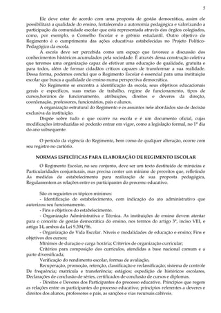 5
Ele deve estar de acordo com uma proposta de gestão democrática, assim ele
possibilitará a qualidade do ensino, fortalecendo a autonomia pedagógica e valorizando a
participação da comunidade escolar que está representada através dos órgãos colegiados,
como, por exemplo, o Conselho Escolar e o grêmio estudantil. Outro objetivo do
Regimento é o cumprimento das ações educativas estabelecidas no Projeto Político-
Pedagógico da escola.
A escola deve ser percebida como um espaço que favorece a discussão dos
conhecimentos históricos acumulados pela sociedade. É através dessa construção coletiva
que teremos uma organização capaz de efetivar uma educação de qualidade, gratuita e
para todos, além de formar cidadãos críticos capazes de transformar a sua realidade.
Dessa forma, podemos conclui que o Regimento Escolar é essencial para uma instituição
escolar que busca a qualidade do ensino numa perspectiva democrática.
No Regimento se encontra a identificação da escola, seus objetivos educacionais
gerais e específicos, suas metas de trabalho, regime de funcionamento, tipos de
cursos,horários de funcionamento, atribuições, direitos e deveres da direção,
coordenação, professores, funcionários, pais e alunos.
A organização estrutural do Regimento e os assuntos nele abordados são de decisão
exclusiva da instituição.
Dispõe sobre tudo o que ocorre na escola e é um documento oficial, cujas
modificações introduzidas só poderão entrar em vigor, como a legislação formal, no 1° dia
do ano subsequente.
O período da vigência do Regimento, bem como de qualquer alteração, ocorre com
seu registro no cartório.
NORMAS ESPECÍFICAS PARA ELABORAÇÃO DE REGIMENTO ESCOLAR
O Regimento Escolar, no seu conjunto, deve ser um texto destituído de minúcias e
Particularidades conjunturais, mas precisa conter um mínimo de preceitos que, refletindo
As medidas do estabelecimento para realização de sua proposta pedagógica,
Regulamentem as relações entre os participantes do processo educativo.
São os seguintes os tópicos mínimos:
- Identificação do estabelecimento, com indicação do ato administrativo que
autorizou seu funcionamento.
- Fins e objetivos do estabelecimento.
- Organização Administrativa e Técnica. As instituições de ensino devem atentar
para o conceito de gestão democrática do ensino, nos termos do artigo 3°, inciso VIII, e
artigo 14, ambos da Lei 9.394/96.
- Organização de Vida Escolar. Níveis e modalidades de educação e ensino; Fins e
objetivos dos cursos;
Mínimos de duração e carga horária; Critérios de organização curricular;
Critérios para composição dos currículos, atendidas a base nacional comum e a
parte diversificada;
Verificação do rendimento escolar, formas de avaliação,
Recuperação, promoção, retenção, classificação e reclassificação; sistema de controle
De frequência; matrícula e transferência; estágios; expedição de históricos escolares,
Declarações de conclusão de séries, certificados de conclusão de cursos e diplomas.
- Direitos e Deveres dos Participantes do processo educativo. Princípios que regem
as relações entre os participantes do processo educativo; princípios referentes a deveres e
direitos dos alunos, professores e pais, as sanções e vias recursais cabíveis.
 