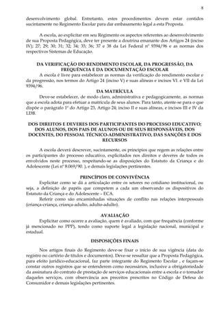 8
desenvolvimento global. Entretanto, estes procedimentos devem estar contidos
sucintamente no Regimento Escolar para dar embasamento legal a esta Proposta.
A escola, ao explicitar em seu Regimento os aspectos referentes ao desenvolvimento
de sua Proposta Pedagógica, deve ter presente a doutrina emanante dos Artigos 24 (inciso
IV); 27; 29; 30; 31; 32; 34; 35; 36; 37 e 38 da Lei Federal nº 9394/96 e as normas dos
respectivos Sistemas de Educação.
DA VERIFICAÇÃO DO RENDIMENTO ESCOLAR, DA PROGRESSÃO, DA
FREQUÊNCIA E DA DOCUMENTAÇÃO ESCOLAR
A escola é livre para estabelecer as normas da verificação do rendimento escolar e
da progressão, nos termos do Artigo 24 (inciso V) e suas alíneas e incisos VI. e VII da Lei
9394/96.
DA MATRÍCULA
Deve-se estabelecer, de modo claro, administrativa e pedagogicamente, as normas
que a escola adota para efetuar a matrícula de seus alunos. Para tanto, atente-se para o que
dispõe o parágrafo 1º do Artigo 23, Artigo 24; inciso II e suas alíneas, e incisos III e IV da
LDB.
DOS DIREITOS E DEVERES DOS PARTICIPANTES DO PROCESSO EDUCATIVO;
DOS ALUNOS, DOS PAIS DE ALUNOS OU DE SEUS RESPONSÁVEIS, DOS
DOCENTES, DO PESSOAL TÉCNICO-ADMINISTRATIVO, DAS SANÇÕES E DOS
RECURSOS
A escola deverá descrever, sucintamente, os princípios que regem as relações entre
os participantes do processo educativo, explicitados nos direitos e deveres de todos os
envolvidos neste processo, respeitando-se as disposições do Estatuto da Criança e do
Adolescente (Lei nº 8.069/90. ), e demais legislações pertinentes.
PRINCÍPIOS DE CONVIVÊNCIA
Explicitar como se dá a articulação entre os setores no cotidiano institucional, ou
seja, a definição de papéis que competem a cada um observando os dispositivos do
Estatuto da Criança e do Adolescente – ECA.
Referir como são encaminhadas situações de conflito nas relações interpessoais
(criança-criança, criança-adulto, adulto-adulto).
AVALIAÇÃO
Explicitar como ocorre a avaliação, quem é avaliado, com que frequência (conforme
já mencionado no PPP), tendo como suporte legal a legislação nacional, municipal e
estadual.
DISPOSIÇÕES FINAIS
Nos artigos finais do Regimento deve-se fixar o início de sua vigência (data do
registro no cartório de títulos e documentos). Deve-se ressaltar que a Proposta Pedagógica,
para efeito jurídico-educacional, faz parte integrante do Regimento Escolar , e façam-se
constar outros registros que se entenderem como necessários, inclusive a obrigatoriedade
da assinatura do contrato de prestação de serviços educacionais entre a escola e o tomador
daqueles serviços, com observância aos preceitos prescritos no Código de Defesa do
Consumidor e demais legislações pertinentes.
 