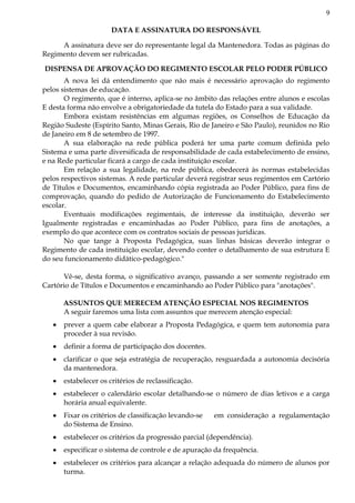 9
DATA E ASSINATURA DO RESPONSÁVEL
A assinatura deve ser do representante legal da Mantenedora. Todas as páginas do
Regimento devem ser rubricadas.
DISPENSA DE APROVAÇÃO DO REGIMENTO ESCOLAR PELO PODER PÚBLICO
A nova lei dá entendimento que não mais é necessário aprovação do regimento
pelos sistemas de educação.
O regimento, que é interno, aplica-se no âmbito das relações entre alunos e escolas
E desta forma não envolve a obrigatoriedade da tutela do Estado para a sua validade.
Embora existam resistências em algumas regiões, os Conselhos de Educação da
Região Sudeste (Espírito Santo, Minas Gerais, Rio de Janeiro e São Paulo), reunidos no Rio
de Janeiro em 8 de setembro de 1997.
A sua elaboração na rede pública poderá ter uma parte comum definida pelo
Sistema e uma parte diversificada de responsabilidade de cada estabelecimento de ensino,
e na Rede particular ficará a cargo de cada instituição escolar.
Em relação a sua legalidade, na rede pública, obedecerá às normas estabelecidas
pelos respectivos sistemas. A rede particular deverá registrar seus regimentos em Cartório
de Títulos e Documentos, encaminhando cópia registrada ao Poder Público, para fins de
comprovação, quando do pedido de Autorização de Funcionamento do Estabelecimento
escolar.
Eventuais modificações regimentais, de interesse da instituição, deverão ser
Igualmente registradas e encaminhadas ao Poder Público, para fins de anotações, a
exemplo do que acontece com os contratos sociais de pessoas jurídicas.
No que tange à Proposta Pedagógica, suas linhas básicas deverão integrar o
Regimento de cada instituição escolar, devendo conter o detalhamento de sua estrutura E
do seu funcionamento didático-pedagógico."
Vê-se, desta forma, o significativo avanço, passando a ser somente registrado em
Cartório de Títulos e Documentos e encaminhando ao Poder Público para "anotações".
ASSUNTOS QUE MERECEM ATENÇÃO ESPECIAL NOS REGIMENTOS
A seguir faremos uma lista com assuntos que merecem atenção especial:
prever a quem cabe elaborar a Proposta Pedagógica, e quem tem autonomia para
proceder à sua revisão.
definir a forma de participação dos docentes.
clarificar o que seja estratégia de recuperação, resguardada a autonomia decisória
da mantenedora.
estabelecer os critérios de reclassificação.
estabelecer o calendário escolar detalhando-se o número de dias letivos e a carga
horária anual equivalente.
Fixar os critérios de classificação levando-se em consideração a regulamentação
do Sistema de Ensino.
estabelecer os critérios da progressão parcial (dependência).
especificar o sistema de controle e de apuração da frequência.
estabelecer os critérios para alcançar a relação adequada do número de alunos por
turma.
 