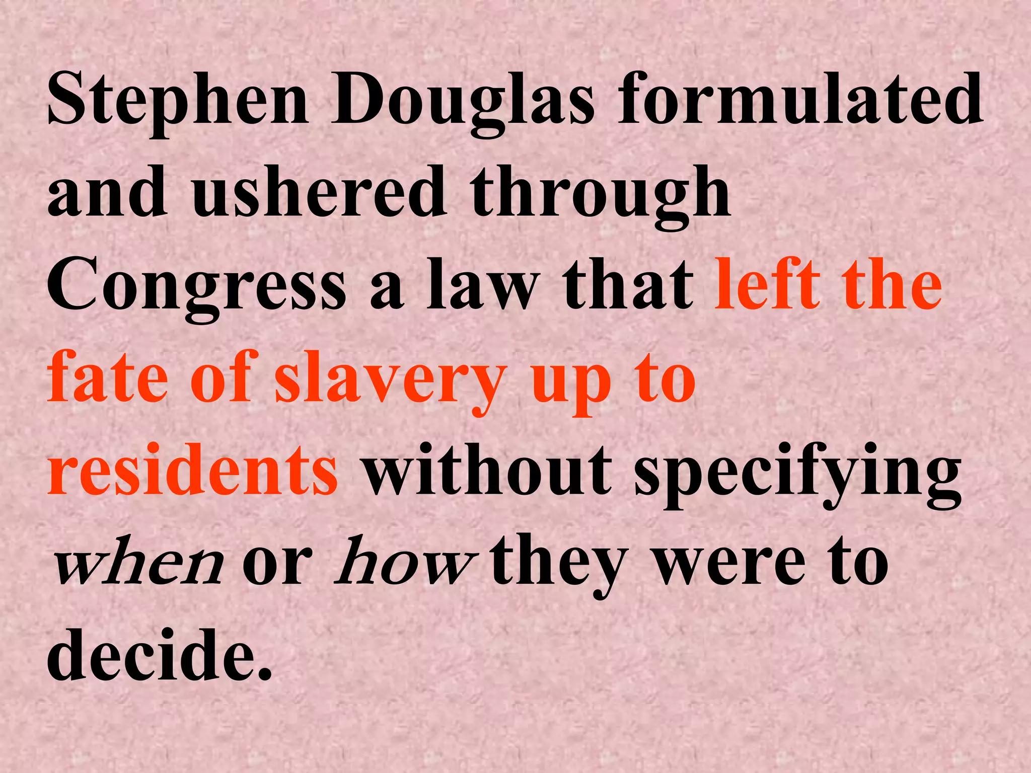Stephen Douglas formulated
and ushered through
Congress a law that left the
fate of slavery up to
residents without specifying
when or how they were to
decide.
 
