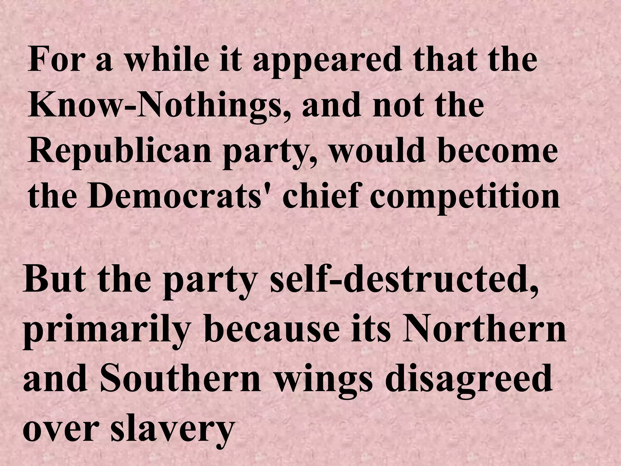 For a while it appeared that the
Know-Nothings, and not the
Republican party, would become
the Democrats' chief competition

But the party self-destructed,
primarily because its Northern
and Southern wings disagreed
over slavery
 