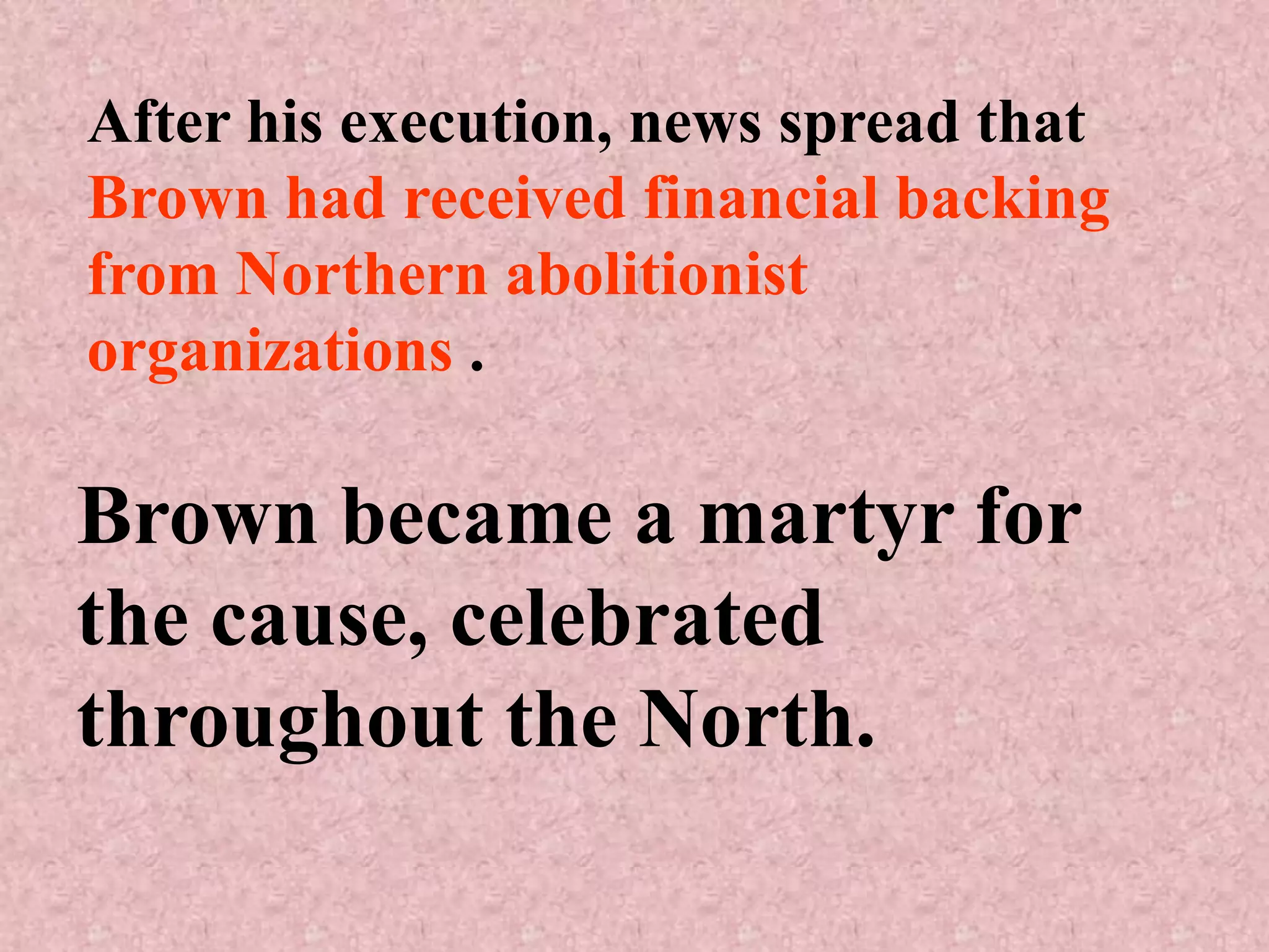 After his execution, news spread that
Brown had received financial backing
from Northern abolitionist
organizations .

Brown became a martyr for
the cause, celebrated
throughout the North.
 