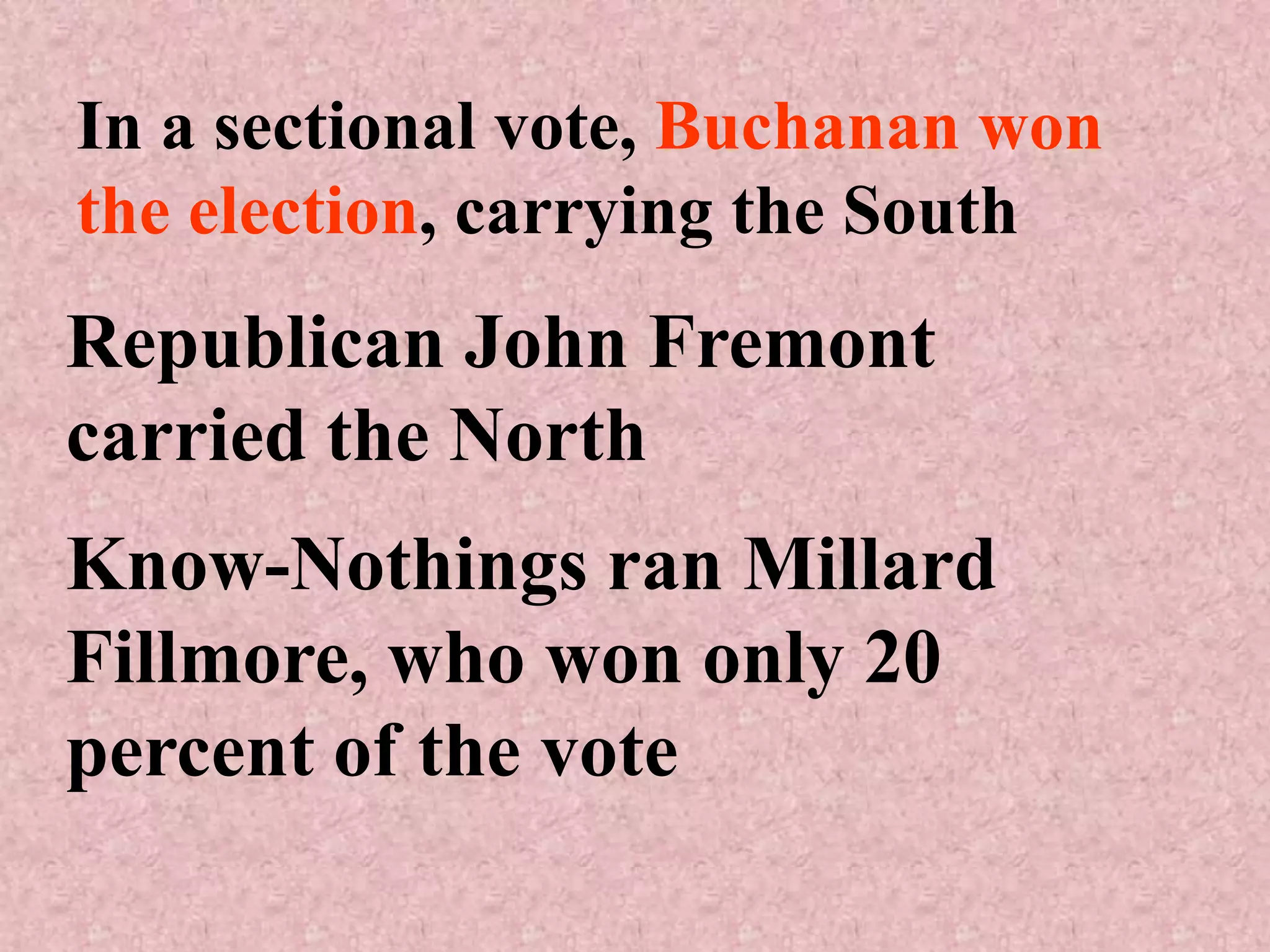 In a sectional vote, Buchanan won
the election, carrying the South
Republican John Fremont
carried the North
Know-Nothings ran Millard
Fillmore, who won only 20
percent of the vote
 