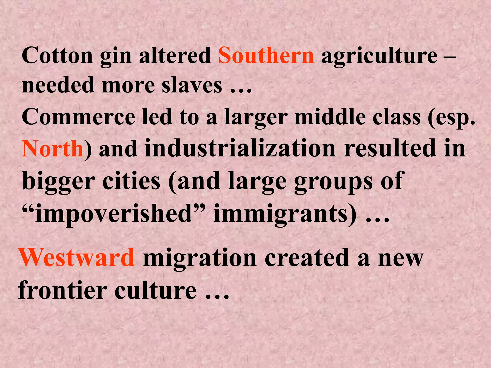 Cotton gin altered Southern agriculture –
needed more slaves …
Commerce led to a larger middle class (esp.
North) and industrialization resulted in
bigger cities (and large groups of
“impoverished” immigrants) …
Westward migration created a new
frontier culture …
 