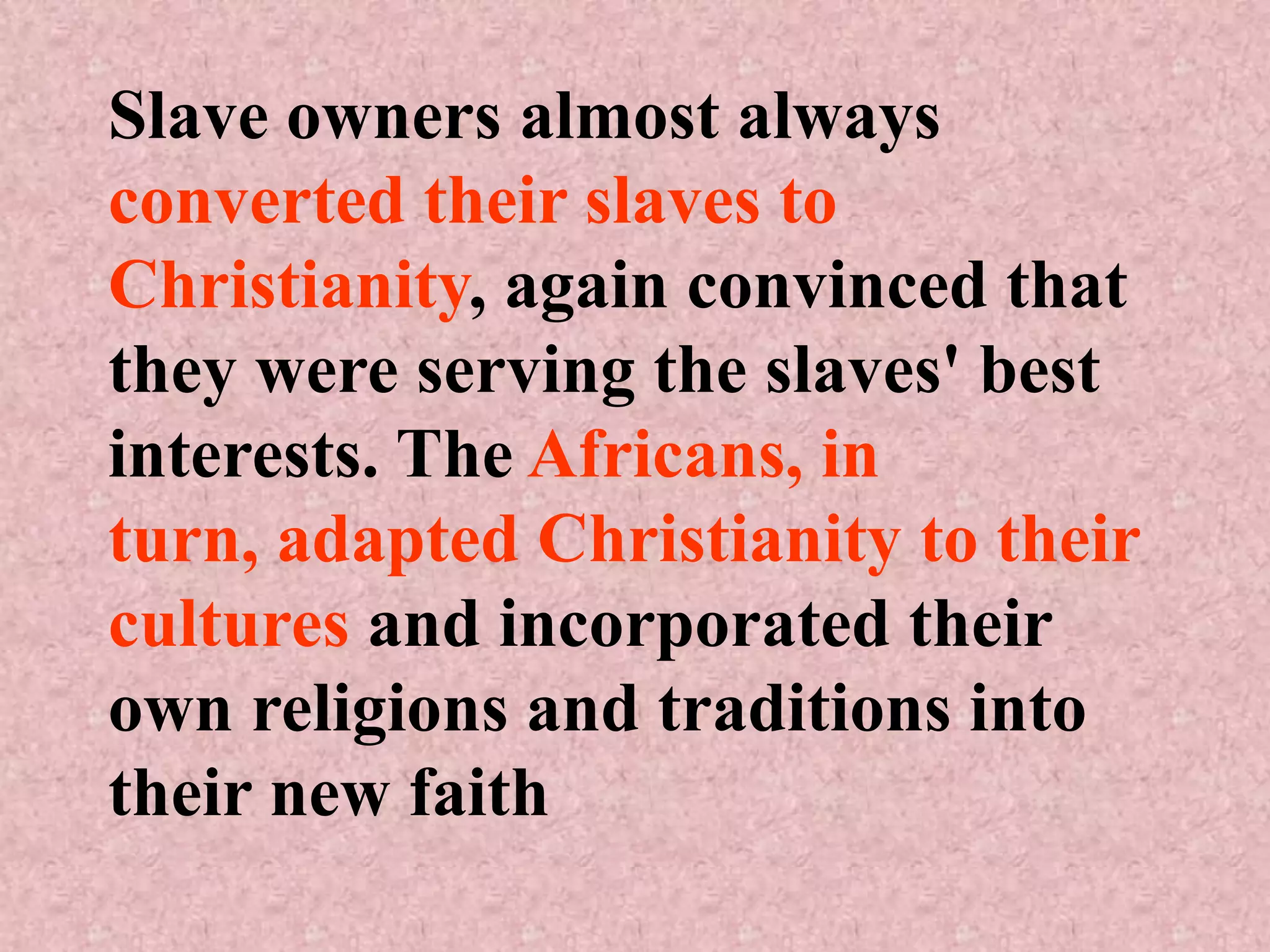Slave owners almost always
converted their slaves to
Christianity, again convinced that
they were serving the slaves' best
interests. The Africans, in
turn, adapted Christianity to their
cultures and incorporated their
own religions and traditions into
their new faith
 