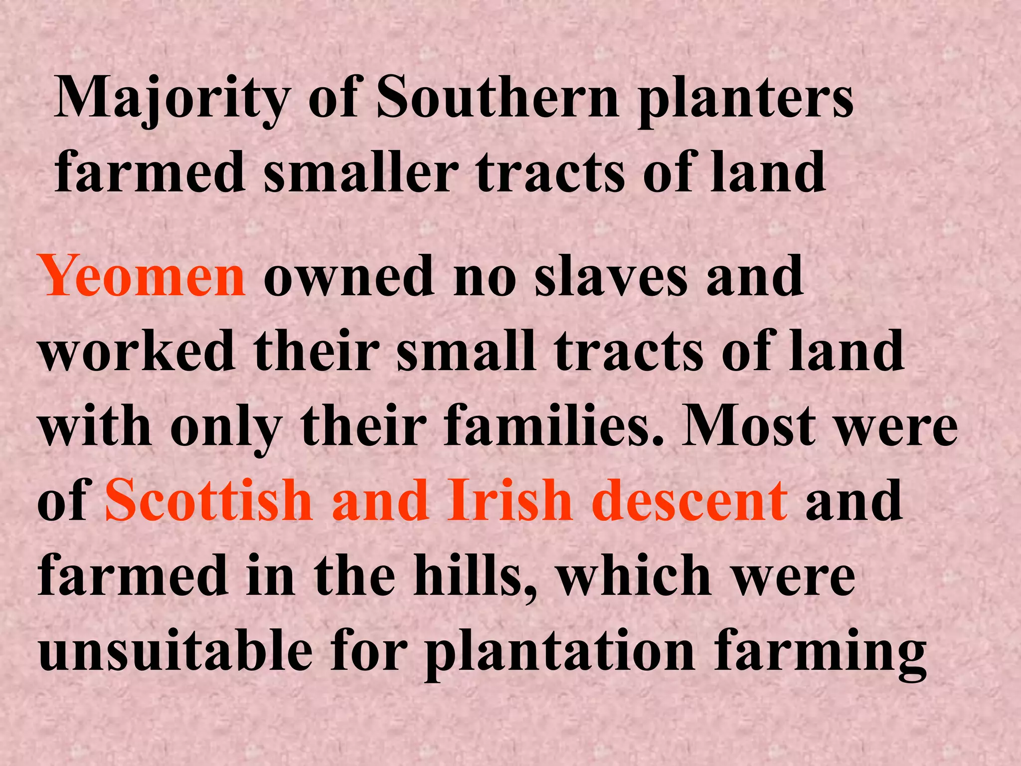 Majority of Southern planters
farmed smaller tracts of land
Yeomen owned no slaves and
worked their small tracts of land
with only their families. Most were
of Scottish and Irish descent and
farmed in the hills, which were
unsuitable for plantation farming
 