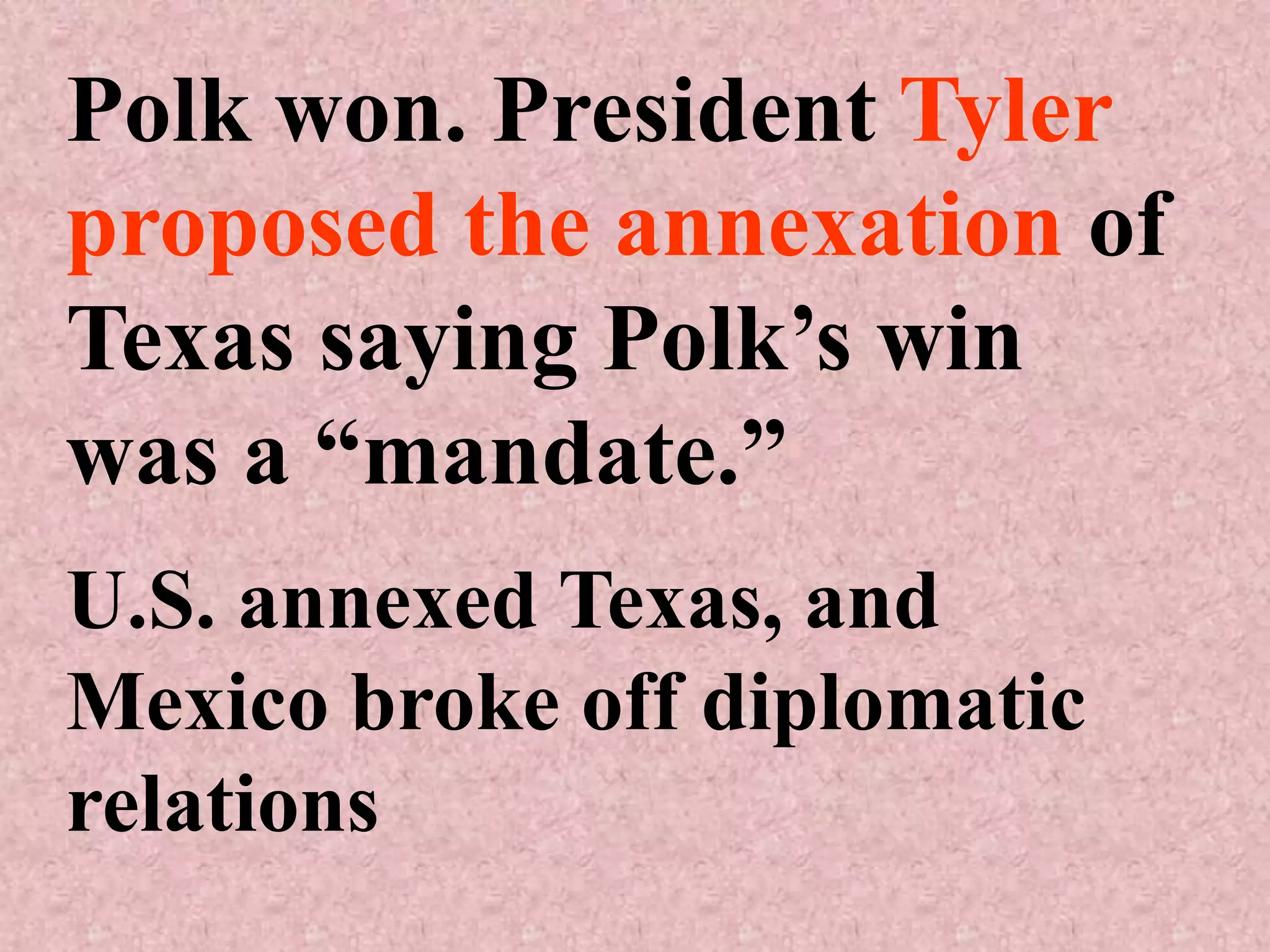 Polk won. President Tyler
proposed the annexation of
Texas saying Polk’s win
was a “mandate.”
U.S. annexed Texas, and
Mexico broke off diplomatic
relations
 