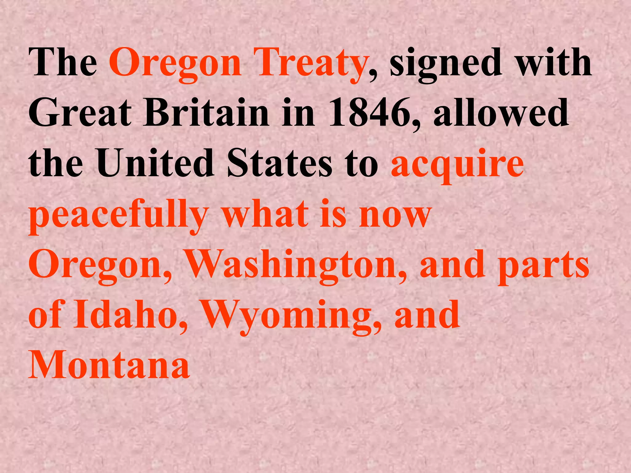 The Oregon Treaty, signed with
Great Britain in 1846, allowed
the United States to acquire
peacefully what is now
Oregon, Washington, and parts
of Idaho, Wyoming, and
Montana
 