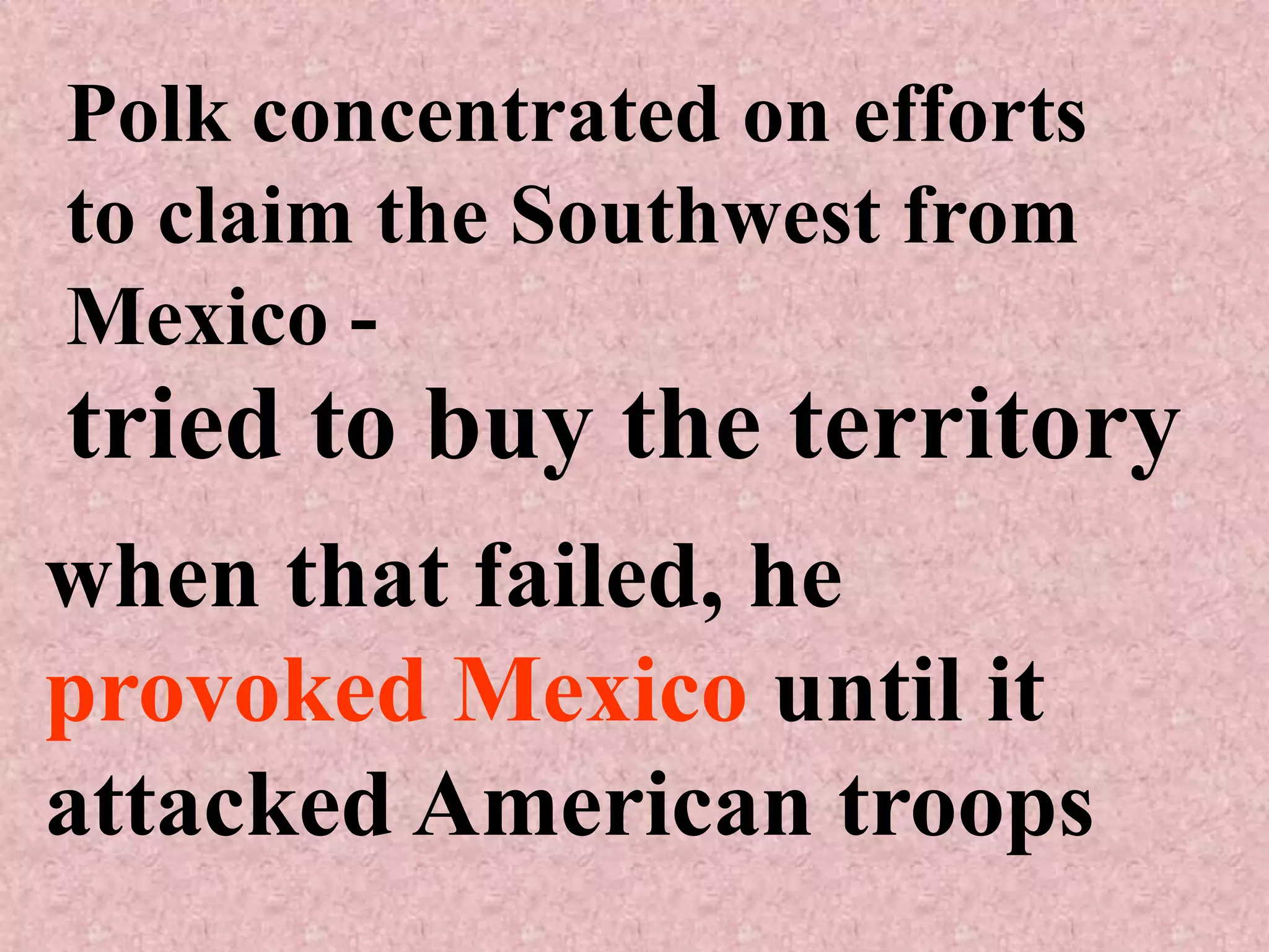 Polk concentrated on efforts
to claim the Southwest from
Mexico -
tried to buy the territory
when that failed, he
provoked Mexico until it
attacked American troops
 