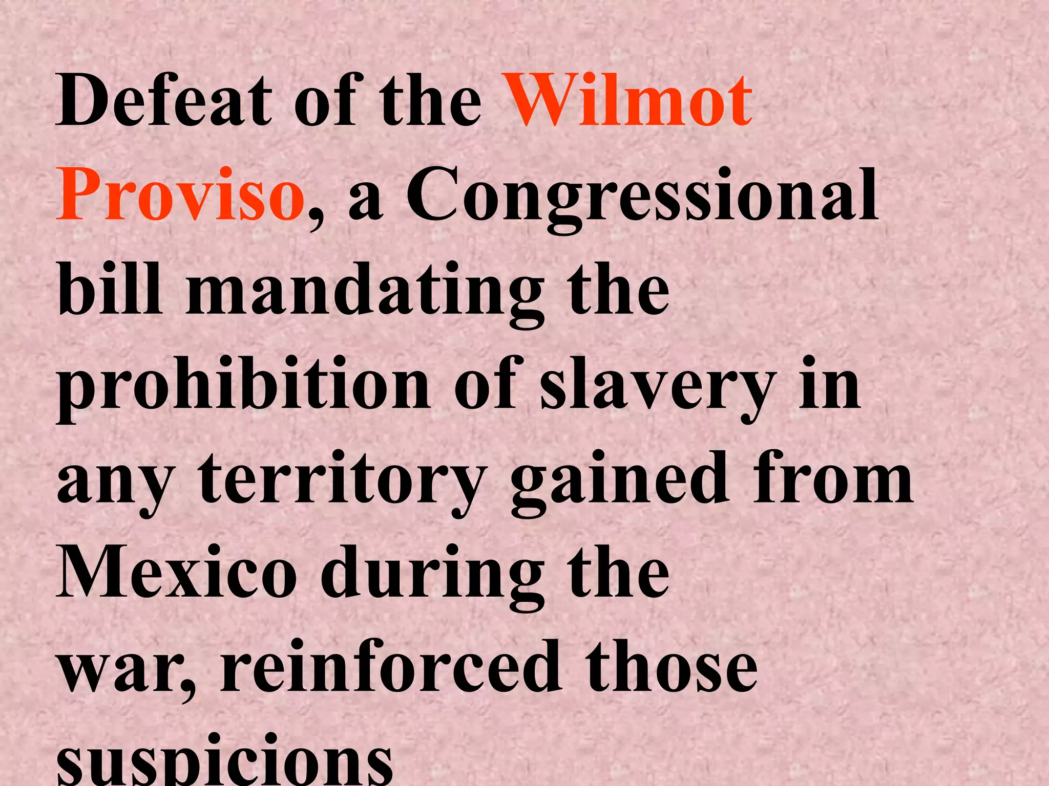 Defeat of the Wilmot
Proviso, a Congressional
bill mandating the
prohibition of slavery in
any territory gained from
Mexico during the
war, reinforced those
suspicions
 