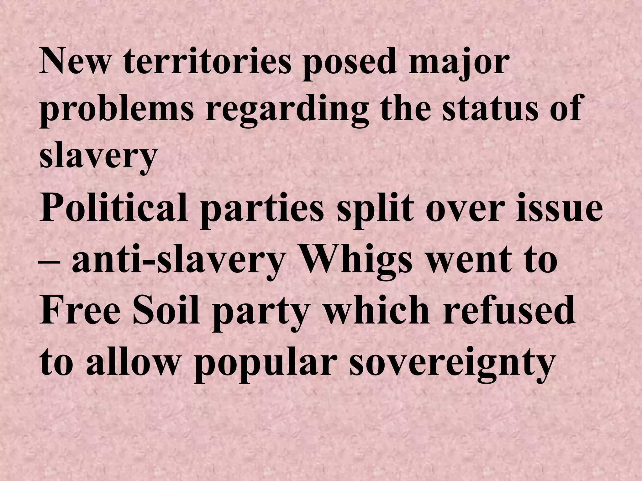 New territories posed major
problems regarding the status of
slavery
Political parties split over issue
– anti-slavery Whigs went to
Free Soil party which refused
to allow popular sovereignty
 
