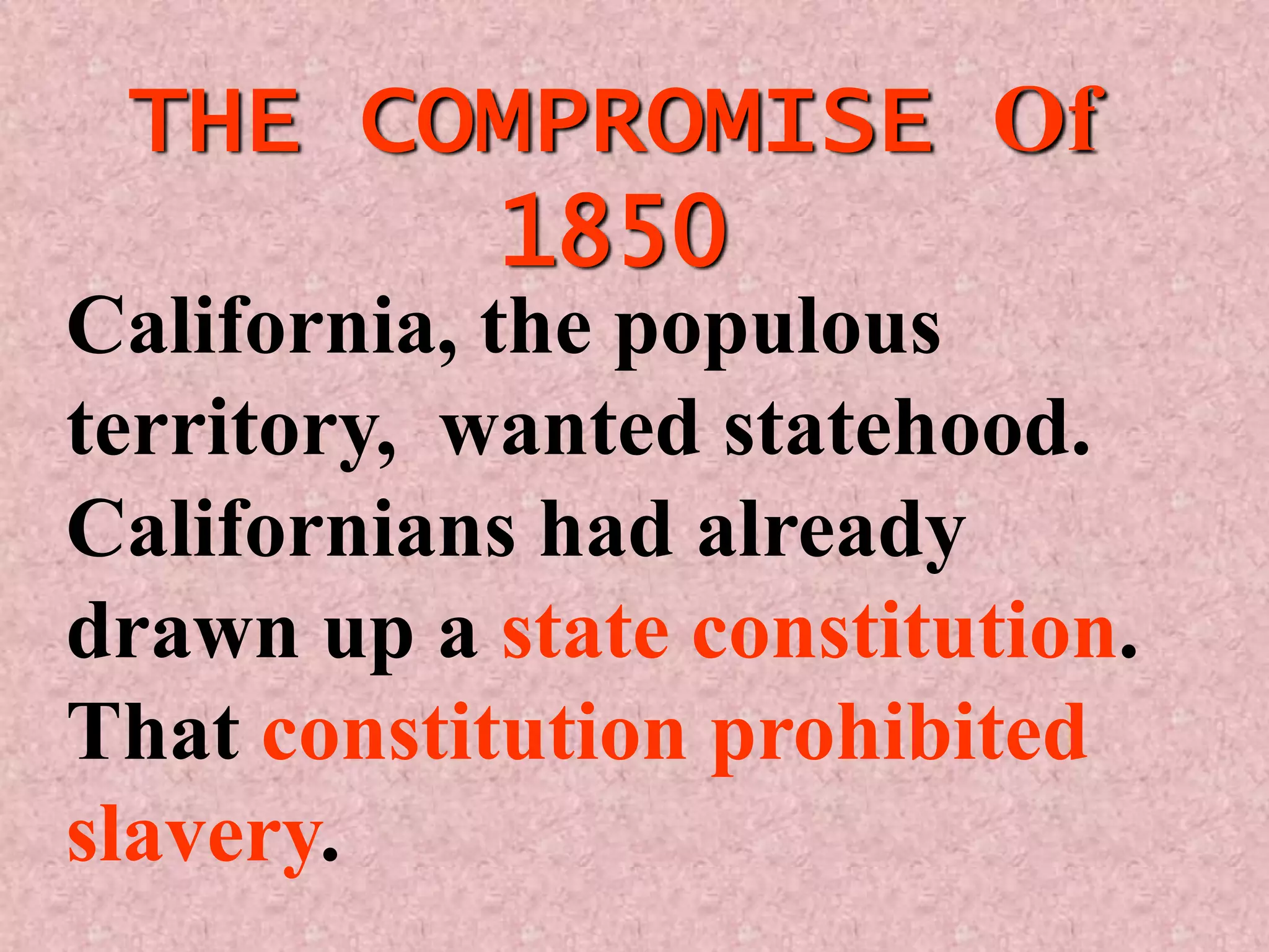 THE COMPROMISE Of
       1850
California, the populous
territory, wanted statehood.
Californians had already
drawn up a state constitution.
That constitution prohibited
slavery.
 