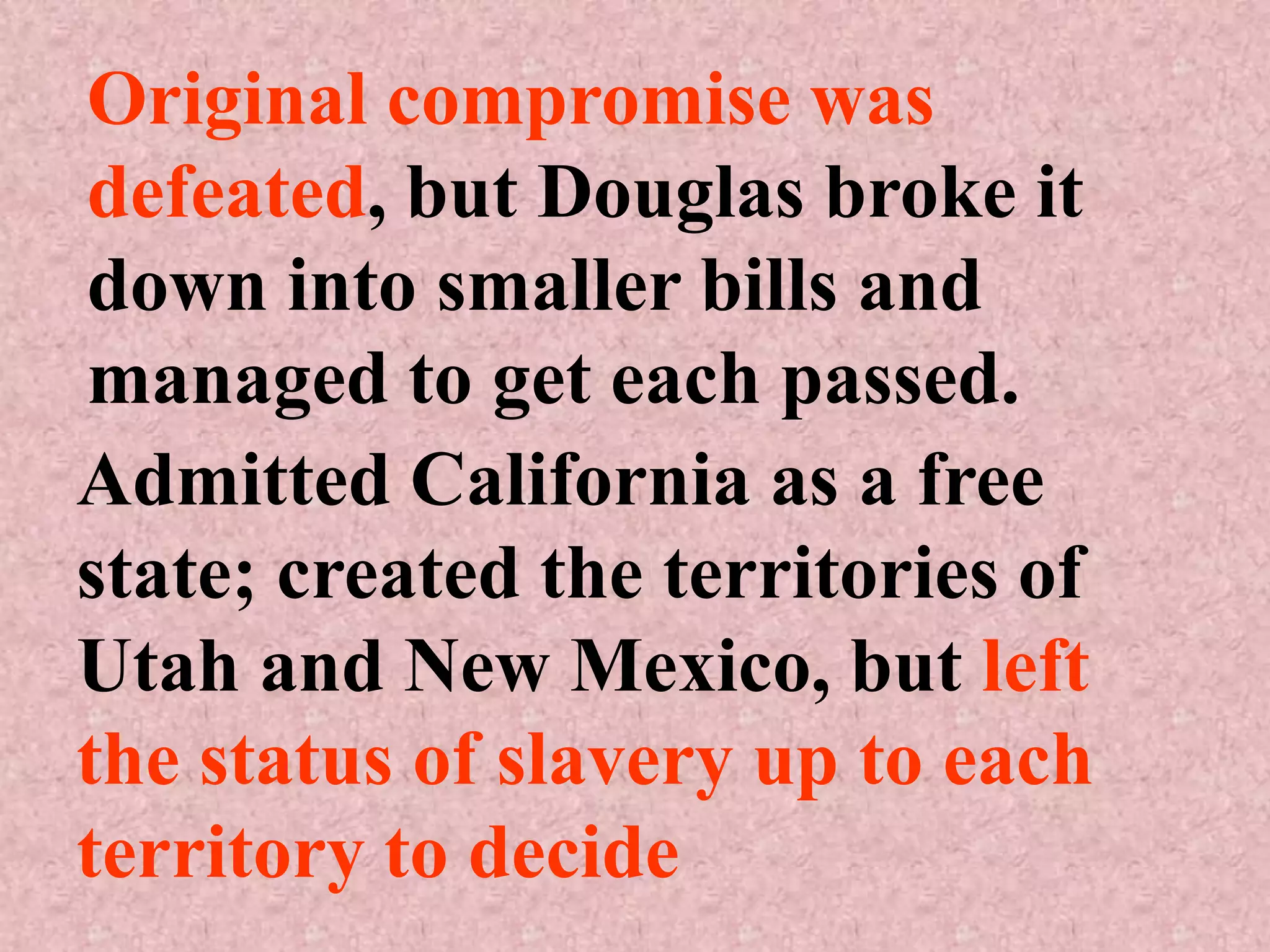 Original compromise was
defeated, but Douglas broke it
down into smaller bills and
managed to get each passed.
Admitted California as a free
state; created the territories of
Utah and New Mexico, but left
the status of slavery up to each
territory to decide
 