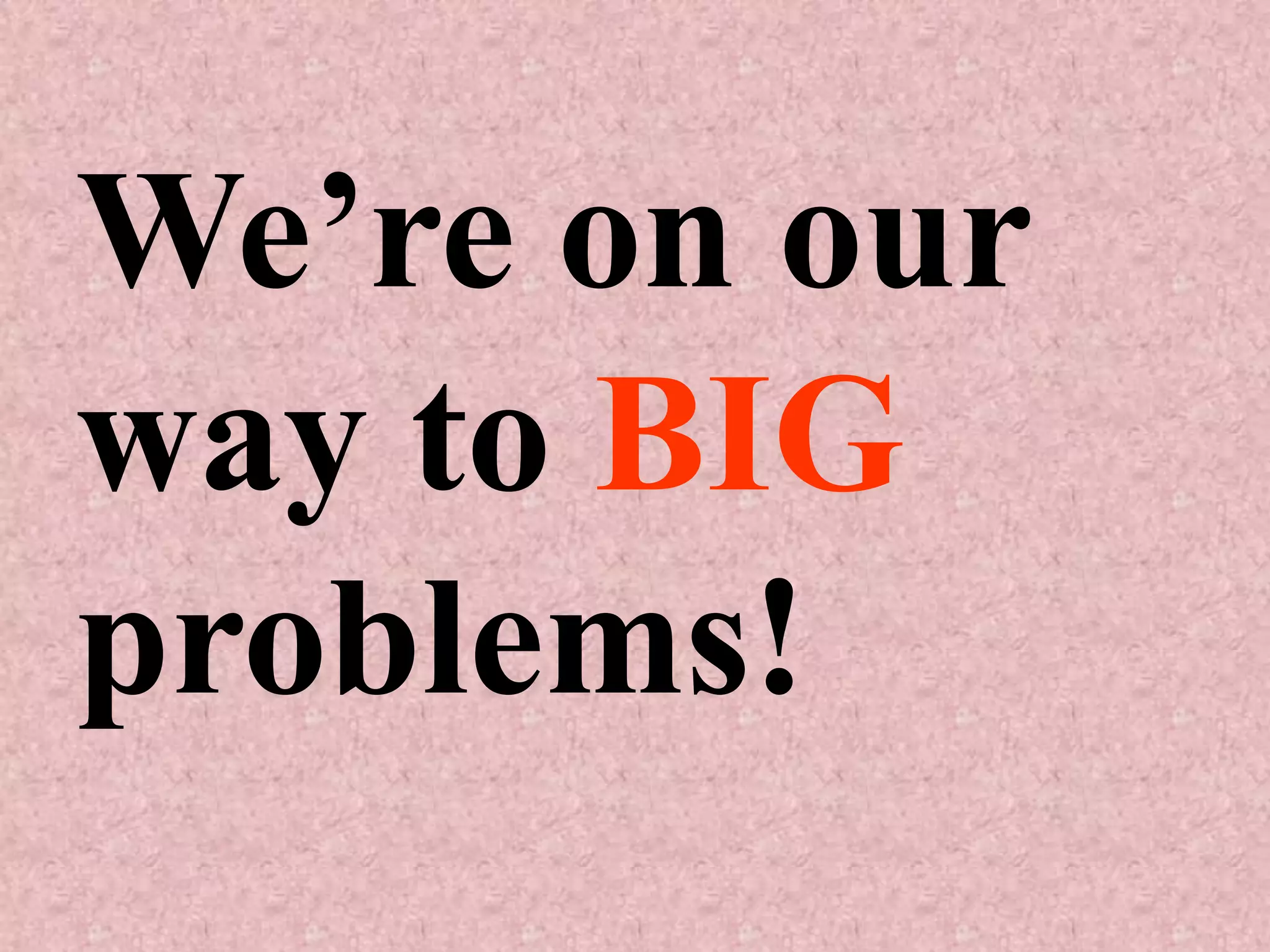 We’re on our
way to BIG
problems!
 