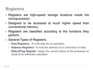 Registers 
 Registers are high-speed storage locations inside the 
microprocessor. 
 Designed to be accessed at much higher speed than 
conventional memory. 
 Registers are classified according to the functions they 
perform. 
 General Types of Registers: 
 Data Registers: To hold data for an operation. 
 Address Registers: To hold the address of an instruction or data. 
 Status/Flag Register: keeps the current status of the processor or 
result of an arithmetic operation. 
11 
 