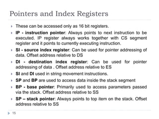 Pointers and Index Registers 
 These can be accessed only as 16 bit registers. 
 IP - instruction pointer: Always points to next instruction to be 
executed. IP register always works together with CS segment 
register and it points to currently executing instruction. 
 SI - source index register: Can be used for pointer addressing of 
data. Offset address relative to DS 
 DI - destination index register: Can be used for pointer 
addressing of data . Offset address relative to ES 
 SI and DI used in string movement instructions. 
 SP and BP are used to access data inside the stack segment 
 BP - base pointer: Primarily used to access parameters passed 
via the stack. Offset address relative to SS 
 SP – stack pointer: Always points to top item on the stack. Offset 
address relative to SS 
15 
 