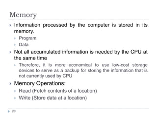 Memory 
 Information processed by the computer is stored in its 
memory. 
 Program 
 Data 
 Not all accumulated information is needed by the CPU at 
the same time 
 Therefore, it is more economical to use low-cost storage 
devices to serve as a backup for storing the information that is 
not currently used by CPU 
 Memory Operations: 
 Read (Fetch contents of a location) 
 Write (Store data at a location) 
20 
 