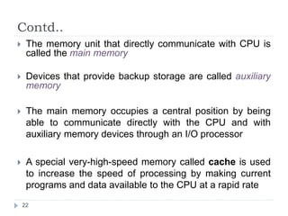 Contd.. 
 The memory unit that directly communicate with CPU is 
called the main memory 
 Devices that provide backup storage are called auxiliary 
memory 
 The main memory occupies a central position by being 
able to communicate directly with the CPU and with 
auxiliary memory devices through an I/O processor 
 A special very-high-speed memory called cache is used 
to increase the speed of processing by making current 
programs and data available to the CPU at a rapid rate 
22 
 